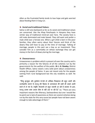 28
Infant mortality rate (IMR) & Malnourishment in Satna
often as the frustrated family tends to lose hope and gets worried
about feeding them in long run.
Social and traditional Values:
Satna is still very backward as far as its social and traditional values
are concerned. Like the Khap Panchayats in Haryana they have
similar way of traditional mind-set over here. The society here is
still male dominated and male biased. They still want and prefer a
male child over a female one. When a girl child is born in the poor
families, they often worry about their futures and think of the
dowry they will have to pay at the time of marriage. Talking of
marriage, people in this part see a boy as an investment. They
consider him as a commodity on whose exchange they can get
money in the form of dowry during the marriage.
Unawareness:
Unawareness is problem which is present all over the country and is
primarily a reason for the failures of all the schemes run by the
governments for the welfare of the public. Dr J. H. Pandey, District
Health Officer, Satna raised a very valid point about unawareness
among the people of Satna. It was not meant only for the people
coming from rural background but the city residents as well. He
said:
“शििस भृत्मसदय औय कस ऩोषण के िेसे तो अशिऺा, वऩछड़ाऩन बी फहसत ज़रूयी औय
उल्रेखनीम कायण हैं, ऩयन्तस भेये हहसाफ से जागरूकता की कभी बी सफसे ज़रूयी
फातो भें से एक है। क्मूहक मोजनामे तो फहसत चरामी जा यही हैं सयकाय के द्वाया,
ऩयन्तस उनका राब जनता ठीक से नहीॊ उठा ऩा यही है|” i.e. “There are very
important reasons like illiteracy, backwardness but one I would like
to point out is lack of awareness as there are several schemes being
run by the state for this very cause but people have not been aware
enough to take advantage of them.”
 
