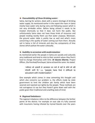 29
Infant mortality rate (IMR) & Malnourishment in Satna
Unavailability of Clean Drinking water:
Satna, barring for winters, deals with a severe shortage of drinking
water supply. As mentioned earlier in the report the rivers in Satna
mostly have water only during rainy and following season which is
not very drinkable either. Before being utilised it needs to be
treated chemically so that it does not harm the public. But
unfortunately Satna does not have those kinds of resources and
people residing nearby them use that water anyways. Moreover,
the ground water table is pretty low as well and what’s more
concerning is the quality of water coming out from them. Actually
soil in Satna is full of minerals and also has components of lime
stones which pollute the water colossally.
Inability to accustom with modernization:
As mentioned earlier the people in Satna are socially and culturally
very traditional and tend to stick to their ancient values they find it
hard to change themselves with time. Dr Gaurav Sharma, Project
Officer, Zila Parishad/Panchayat, Satna echoed the same. He stated:
“निीनता को आसानी से आत्भसात कय ऩाने भें महाॉ के रोगो को फड़ी
ऩयेिानी आती है|” i.e. “people here find it difficult to
accustom with modernization.”
One example which comes in view cementing this thought and
which also concerns our problem is, the efforts made by state
government to limit the children per family which have been
severed and rejected out-rightly by the people. These methods are
not outrageous to say but they haven’t gone down well with the
public given their traditional and unwilling state of mind.
Regional Imbalance:
The regional imbalance refers to the difference between the farther
points of the district. For example on east side it’s fully covered
with mountains having infested by myriad Dacoits over the years
 