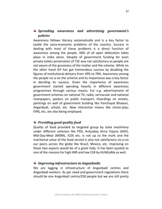 37
Infant mortality rate (IMR) & Malnourishment in Satna
Spreading awareness and advertising government's
policies
Awareness follows literacy automatically and is a key factor to
tackle the socio-economic problems of the country. Success in
dealing with most of these problems is a direct function of
awareness among the people. 60% of all open defecation takes
place in India alone. Despite of government funding for even
private toilets penetration of TSC was not satisfactory as people are
not aware of the graveness of the matter and the scheme. While on
the other hand JSY has got tremendous success by doubling the
figures of institutional delivery from 39% to 78%. Awareness among
the people viz-a-viz the scheme and its importance was a key factor
in deciding its success. Given the importance of awareness
government started spending heavily in different awareness
programmes through various means. For e.g. advertisement of
government schemes on national TV, radio, vernacular and national
newspapers, posters on public transport, Hoardings on streets,
paintings on wall of government building like Panchayat Bhawan,
Anganbadi, school, etc. New interactive means like street-play;
IVRS, etc. are also being employed.
Providing good quality food
Quality of food provided to targeted group by state machinery
under different schemes like PDS, Antyoday Anna Yojana (AAY),
Mid-Day-Meal (MDM), ICDS etc. is not up to the mark and the
nutritional value of the food served is also not satisfactory viz-a-viz
our peers across the globe like Brazil, Mexico, etc. Improving on
these two aspects would be of a great help. It has been quoted as
one of the reasons for high IMR and low CSR by HUNGaMa as well.
Improving infrastructure in Anganbadis
We are lagging in infrastructure of Anganbadi centres and
Anganbadi workers. As per need and government regulations there
should be one Anganbadi centre/250 people but we are still pretty
 
