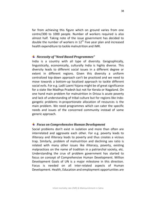 38
Infant mortality rate (IMR) & Malnourishment in Satna
far from achieving this figure which on ground varies from one
centre/300 to 1000 people. Number of workers required is also
almost half. Taking note of the issue government has decided to
double the number of workers in 12th
Five year plan and increased
health expenditure to tackle malnutrition and IMR.
Necessity of “Need Based Programmes”
India is a country with all type of diversity. Geographically,
linguistically, economically, culturally India is highly diverse. This
diversity leads to different social issues in a different degree or
extent in different regions. Given this diversity a uniform
centralized top-down approach can’t be practiced and we need to
move towards a bottom-up localized approach to tackle different
social evils. For e.g. Ladli Laxmi Yojana might be of great significance
for a state like Madhya Pradesh but not for Kerala or Nagaland. On
one hand main problem for malnutrition in Orissa is acute poverty
and lack of understanding of tribal culture but for regions like Indo-
gangetic problems in-proportionate allocation of resources is the
main problem. We need programmes which can cater the specific
needs and issues of the concerned community instead of some
generic approach.
Focus on Comprehensive Human Development
Social problems don’t exist in isolation and more than often are
interrelated and aggravate each other. For e.g. poverty leads to
illiteracy and illiteracy leads to poverty and thus creates a vicious
trap. Similarly, problem of malnutrition and declining sex ratio is
related with many other issues like illiteracy, poverty, existing
malpractices on the name of tradition in a patriarchal society, etc.
Understanding the crux of problem government has started to
focus on concept of Comprehensive Human Development. Million
Development Goals of UN is a major milestone in this direction.
Focus is needed on all inter-related aspects of Human
Development. Health, Education and employment opportunities are
 