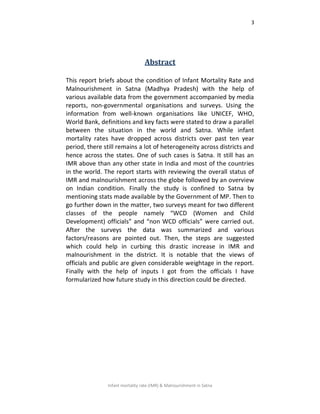 3
Infant mortality rate (IMR) & Malnourishment in Satna
Abstract
This report briefs about the condition of Infant Mortality Rate and
Malnourishment in Satna (Madhya Pradesh) with the help of
various available data from the government accompanied by media
reports, non-governmental organisations and surveys. Using the
information from well-known organisations like UNICEF, WHO,
World Bank, definitions and key facts were stated to draw a parallel
between the situation in the world and Satna. While infant
mortality rates have dropped across districts over past ten year
period, there still remains a lot of heterogeneity across districts and
hence across the states. One of such cases is Satna. It still has an
IMR above than any other state in India and most of the countries
in the world. The report starts with reviewing the overall status of
IMR and malnourishment across the globe followed by an overview
on Indian condition. Finally the study is confined to Satna by
mentioning stats made available by the Government of MP. Then to
go further down in the matter, two surveys meant for two different
classes of the people namely “WCD (Women and Child
Development) officials” and “non WCD officials” were carried out.
After the surveys the data was summarized and various
factors/reasons are pointed out. Then, the steps are suggested
which could help in curbing this drastic increase in IMR and
malnourishment in the district. It is notable that the views of
officials and public are given considerable weightage in the report.
Finally with the help of inputs I got from the officials I have
formularized how future study in this direction could be directed.
 
