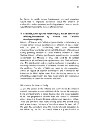 39
Infant mortality rate (IMR) & Malnourishment in Satna
key factors to decide human development. Improved education
would lead to improved awareness about the problem of
malnutrition and an increased purchasing power of common people
would help in fighting the menace of malnutrition.
Constant follow up and monitoring of health services by
Ministry/Department of Woman and Children
Development (WCD)
Ministry of Woman and Child development is the nodal ministry to
oversee comprehensive development of children. It has a major
role to play in coordinating with other concerned
ministries/departments like Ministry of HRD, Ministry of Health and
Family planning, Ministry of Social Welfare, Ministry of Tribal
Welfare, Ministry of Minority affairs etc. apart from this horizontal
coordination the Ministry of WCD also need to do vertical
coordination with different state governments and Zila Panchayats,
etc. This coordination and overseeing mechanism is imperative in
ensuring efficient execution of different schemes and eradicating
the problems. The Min. of WCD also needs to take appropriate
action on report of Woman Commission and Commission for
Protection of Child Rights. Apart from distributing resources to
different agencies ministry also has a major role to play in ensuring
accountability in use of the resources allocated.
Directions for future Study
As per the advice of the officials the study should be directed
towards the socioeconomic conditions of the district. Satna despite
being an industrial city is not as developed as one should expect it
to be. The geographical location does not support its condition
either. Satna is a drought hit area and does not have rivers either.
There are only two small rivers running across the district along
with a few streams but none of them have water for even half of
the year. So, agriculture being the mostly followed occupation is
not helped by this fact. As a result there is a grave situation in
 