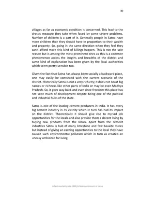 40
Infant mortality rate (IMR) & Malnourishment in Satna
villages as far as economic condition is concerned. This lead to the
drastic measure they take when faced by some severe problems.
Number of children is a part of it. Generally people in Satna have
more children than they should have in proportion to their wealth
and property. So, going in the same direction when they feel they
can’t afford more this kind of killings happen. This is not the sole
reason but is among the most prominent ones as this is a common
phenomenon across the lengths and breadths of the district and
same kind of explanation has been given by the local authorities
which seem pretty sensible too.
Given the fact that Satna has always been socially a backward place,
one may easily be convinced with the current scenario of the
district. Historically Satna is not a very rich city; it does not boast big
names or richness like other parts of India or may be even Madhya
Pradesh. So, it goes way back and ever since freedom this place has
not seen much of development despite being one of the political
and industrial hubs of the state.
Satna is one of the leading cement producers in India. It has every
big cement industry in its vicinity which in turn has had its impact
on the district. Theoretically it should give rise to myriad job
opportunities for the locals and also provide them a decent living by
buying raw products from the locals. Apart from the cement
industries Satna is hub of many limestone and few bauxite mines
but instead of giving an earning opportunities to the local they have
caused such environmental pollution which in turn as created an
uneasy ambience for living.
 