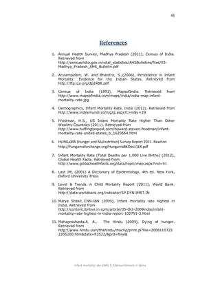 41
Infant mortality rate (IMR) & Malnourishment in Satna
References
1. Annual Health Survey, Madhya Pradesh (2011), Census of India.
Retrieved from
http://censusindia.gov.in/vital_statistics/AHSBulletins/files/03-
Madhya_Pradesh_AHS_Bulletin.pdf
2. Arulampalam, W. and Bhalotra, S.,(2006), Persistence in Infant
Mortality: Evidence for the Indian States. Retrieved from
http://ftp.iza.org/dp2488.pdf
3. Census of India (1991), MapsofIndia. Retrieved from
http://www.mapsofindia.com/maps/india/india-map-infant-
mortality-rate.jpg
4. Demographics, Infant Mortality Rate, India (2012). Retrieved from
http://www.indexmundi.com/g/g.aspx?c=in&v=29
5. Friedman, H.S., US Infant Mortality Rate Higher Than Other
Wealthy Countries (2011). Retrieved from
http://www.huffingtonpost.com/howard-steven-friedman/infant-
mortality-rate-united-states_b_1620664.html
6. HUNGaMA (Hunger and Malnutrition) Survey Report 2011. Read on
http://hungamaforchange.org/HungamaBKDec11LR.pdf
7. Infant Mortality Rate (Total Deaths per 1,000 Live Births) (2012),
Global Health Facts. Retrieved from
http://www.globalhealthfacts.org/data/topic/map.aspx?ind=91
8. Last JM, (2001) A Dictionary of Epidemiology, 4th ed. New York,
Oxford University Press
9. Level & Trends in Child Mortality Report (2011), World Bank.
Retrieved from
http://data.worldbank.org/indicator/SP.DYN.IMRT.IN
10. Marya Shakil, CNN-IBN (2009), Infant mortality rate highest in
India. Retrieved from
http://content.ibnlive.in.com/article/05-Oct-2009india/infant-
mortality-rate-highest-in-india-report-102751-3.html
11. Mahaprashasta,A. A., The Hindu (2009), Dying of hunger.
Retrieved from
http://www.hindu.com/thehindu/thscrip/print.pl?file=2008110725
2205200.htm&date=fl2522/&prd=fline&
 