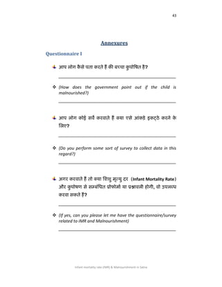 43
Infant mortality rate (IMR) & Malnourishment in Satna
Annexures
Questionnaire I
आऩ रोग कै से ऩता कयते हैं की फच्चा कु ऩोषित है?
__________________________________________________
 (How does the government point out if the child is
malnourished?)
__________________________________________________
आऩ रोग कोई सर्वे कयर्वाते हैं क्मा एसे आॊकड़े इकट्ठे कयने के
लरए?
__________________________________________________
 (Do you perform some sort of survey to collect data in this
regard?)
__________________________________________________
अगय कयर्वाते हैं तो क्मा लििु भृत्मु दय (Infant Mortality Rate)
औय कु ऩोिण से सम्फॊलधत प्रोपोभाा मा प्रश्नार्वरी होगी, र्वो उऩरब्ध
कयर्वा सकते हैं?
__________________________________________________
 (If yes, can you please let me have the questionnaire/survey
related to IMR and Malnourishment)
__________________________________________________
 