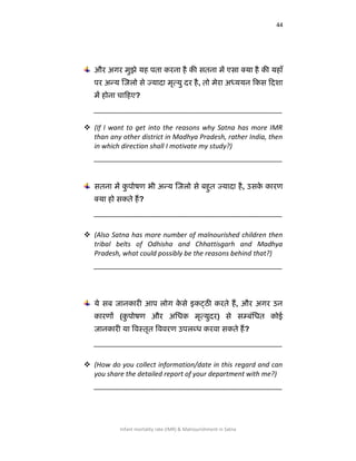 44
Infant mortality rate (IMR) & Malnourishment in Satna
औय अगय भुझे मह ऩता कयना है की सतना भें एसा क्मा है की महाॉ
ऩय अन्म जजरो से ज्मादा भृत्मु दय है, तो भेया अध्ममन ककस कदिा
भें होना चाकहए?
__________________________________________________
 (If I want to get into the reasons why Satna has more IMR
than any other district in Madhya Pradesh, rather India, then
in which direction shall I motivate my study?)
__________________________________________________
सतना भें कु ऩोिण बी अन्म जजरो से फहुत ज्मादा है, उसके कायण
क्मा हो सकते हैं?
__________________________________________________
 (Also Satna has more number of malnourished children then
tribal belts of Odhisha and Chhattisgarh and Madhya
Pradesh, what could possibly be the reasons behind that?)
__________________________________________________
मे सफ जानकायी आऩ रोग के से इकट्ठी कयते हैं, औय अगय उन
कायणों (कु ऩोिण औय अलधक भृत्मुदय) से सम्फॊलधत कोई
जानकायी मा षर्वस्तृत षर्वर्वयण उऩरब्ध कयर्वा सकते हैं?
__________________________________________________
 (How do you collect information/date in this regard and can
you share the detailed report of your department with me?)
__________________________________________________
 