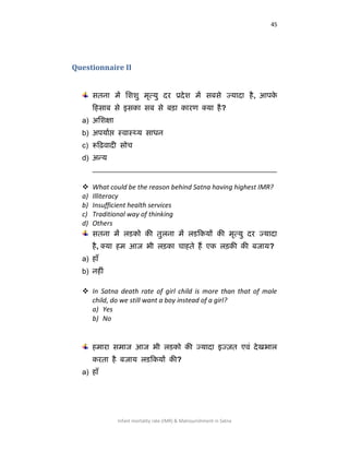 45
Infant mortality rate (IMR) & Malnourishment in Satna
Questionnaire II
सतना भें लििु भृत्मु दय प्रदेि भें सफसे ज्मादा है, आऩके
कहसाफ से इसका सफ से फड़ा कायण क्मा है?
a) अशिऺा
b) अऩमााप्त स्िास््म साधन
c) रूह़ििादी सोच
d) अन्म
__________________________________________________
 What could be the reason behind Satna having highest IMR?
a) Illiteracy
b) Insufficient health services
c) Traditional way of thinking
d) Others
सतना भें रडको की तुरना भें रडककमों की भृत्मु दय ज्मादा
है, क्मा हभ आज बी रड़का चाहते हैं एक रड़की की फजाम?
a) हाॉ
b) नहीॊ
 In Satna death rate of girl child is more than that of male
child, do we still want a boy instead of a girl?
a) Yes
b) No
हभाया सभाज आज बी रडको की ज्मादा इज़्त एर्वॊ देखबार
कयता है फजाम रडककमों की?
a) हाॉ
 