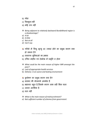 47
Infant mortality rate (IMR) & Malnourishment in Satna
b) थोडा
c) वफरकस र नहीॊ
d) कोई याम नहीॊ
 Being adjacent to relatively backward Bundelkhand region is
a disadvantage?
a) A lot
b) A little
c) Not at all
d) Can’t say
गयीफो भें लििु भृत्मु दय ज्मादा होने का प्रभुख कायण क्मा
हो सकता है?
a) स्िास््म ससविधाओ का अबाि
b) उशचत भाहौर एिॊ देखयेख भें प्रसूशत न होना
 What could be the main reason of higher IMR amongst the
poor?
a) Lack of appropriate health services
b) Delivery in an scarce and lacking environment
कु ऩोिण का प्रभुख कायण क्मा है?
a) सयकाय की मोजनामे अऩमााप्त हैं
b) भ्रष्टाचाय फहसत है,षजसके कायण राब नहीॊ शभर ऩाता
c) जनता अनशबऻ है
d) ऩता नहीॊ
 What is the main reason of malnourishment?
a) Not sufficient number of schemes from government
 
