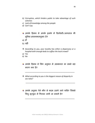 48
Infant mortality rate (IMR) & Malnourishment in Satna
b) Corruption, which hinders public to take advantage of such
schemes
c) Lack of knowledge among the people
d) Can’t say
आऩके कहसाफ से आऩके इराके भें कडस्ऩेंसयी/अस्ऩतार की
सुषर्वधा आर्वश्मकतानुसाय है?
a) हाॉ
b) नहीॊ
 According to you, your locality has either a dispensary or a
hospital with enough beds to suffice the local crowd?
a) Yes
b) No
आऩके कहसाफ से लरॊग अनुऩात भें असभानता का सफसे फड़ा
कायण क्मा है?
____________________________________________
 What according to you is the biggest reason of disparity in
sex ratio?
____________________________________________
आऩके अनुसाय ऐसे कौन से कदभ उठामे जाने चाकहए जजससे
लििु भृत्मुदय भें लगयार्वट रामी जा सकती है?
____________________________________________
 
