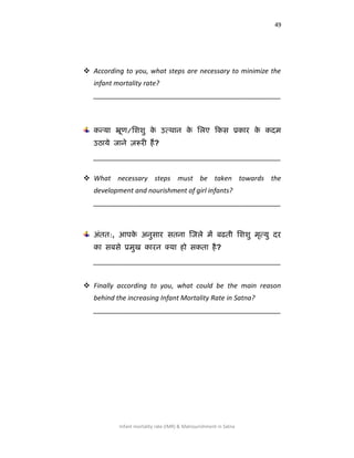 49
Infant mortality rate (IMR) & Malnourishment in Satna
 According to you, what steps are necessary to minimize the
infant mortality rate?
__________________________________________________
कन्मा भ्रूण/लििु के उत्थान के लरए ककस प्रकाय के कदभ
उठामे जाने ़रूयी हैं?
__________________________________________________
 What necessary steps must be taken towards the
development and nourishment of girl infants?
__________________________________________________
अॊतत:, आऩके अनुसाय सतना जजरे भें फढती लििु भृत्मु दय
का सफसे प्रभुख कायन क्मा हो सकता है?
__________________________________________________
 Finally according to you, what could be the main reason
behind the increasing Infant Mortality Rate in Satna?
__________________________________________________
 