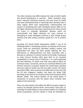 5
Infant mortality rate (IMR) & Malnourishment in Satna
The infant mortality rate (IMR) indicates the state of child’s health
and overall development in countries. Better sanitation, clean
water, improved nutritional measures and easy access to health
care have contributed heavily in improving infant mortality rates in
those regions which were impoverished, undernourished and
unclean. In developing and under developed nations, IMRs are on
the higher side because these basic requirements for infant survival
are scarce or unequally distributed. Diseases which are
communicable and highly infectious are more common in
developing or under developed countries as well, though proper
nutrition and solid sanitary practices would do a lot to prevent
them.
According The World Health Organization (WHO) 7 out of 10
childhood deaths in developing countries are because of five main
causes. Those are: pneumonia, diarrhoea, measles, malaria, and
malnutrition—the latter has been greatly affecting the rest.
Malnutrition or Malnourishment has been associated with a
decrease or reduction in immune function of the body. A paralyzed
or weak immune function often gives birth to an increased
susceptibility to various sorts of infections. It is a well-established
fact that infections, no matter how mild, have adverse effects on
nutritional status. Conversely, almost any nutritional deficiency will
diminish resistance to disease. Despite the United States spending
more per capita on health care than any other country, 33 nations
have better IMRs. Some countries have IMRs that are less than half
the US rate: Singapore, Sweden, and Japan are below 2.80.
According to the Centres for Disease Control and Prevention (CDC)
(Miniño, 2010), “The relative position of the United States in
comparison to countries with the lowest infant mortality rates
appears to be worsening.”
There are several factors that affect the IMR of any given region or
country, for example; preterm births, immunization. Every year, an
estimated 15 million babies are born preterm (before 37 completed
weeks of gestation), and this number is rising. An estimated 1.1
 
