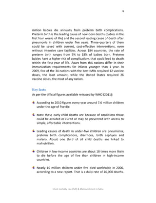 6
Infant mortality rate (IMR) & Malnourishment in Satna
million babies die annually from preterm birth complications.
Preterm birth is the leading cause of new-born deaths (babies in the
first four weeks of life) and the second leading cause of death after
pneumonia in children under five years. Three-quarters of them
could be saved with current, cost-effective interventions, even
without intensive care facilities. Across 184 countries, the rate of
preterm birth ranges from 5% to 18% of babies born. Preterm
babies have a higher risk of complications that could lead to death
within the first year of life. Apart from this nations differ in their
immunization requirements for infants younger than 1 year. In
2009, five of the 34 nations with the best IMRs required 12 vaccine
doses, the least amount, while the United States required 26
vaccine doses, the most of any nation.
Key facts
As per the official figures available released by WHO (2011):
According to 2010 figures every year around 7.6 million children
under the age of five die.
Most these early child deaths are because of conditions those
could be avoided or cured or may be prevented with access to
simple, affordable interventions.
Leading causes of death in under-five children are pneumonia,
preterm birth complications, diarrhoea, birth asphyxia and
malaria. About one third of all child deaths are linked to
malnutrition.
Children in low-income countries are about 18 times more likely
to die before the age of five than children in high-income
countries.
Nearly 10 million children under five died worldwide in 2006,
according to a new report. That is a daily rate of 26,000 deaths.
 