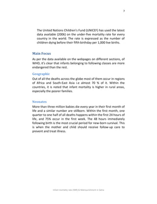 7
Infant mortality rate (IMR) & Malnourishment in Satna
The United Nations Children’s Fund (UNICEF) has used the latest
data available (2006) on the under-five mortality rate for every
country in the world. The rate is expressed as the number of
children dying before their fifth birthday per 1,000 live births.
Main Focus
As per the data available on the webpages on different sections, of
WHO, it’s clear that infants belonging to following classes are more
endangered than the rest.
Geographic
Out of all the deaths across the globe most of them occur in regions
of Africa and South-East Asia i.e almost 70 % of it. Within the
countries, it is noted that infant mortality is higher in rural areas,
especially the poorer families.
Neonates
More than three million babies die every year in their first month of
life and a similar number are stillborn. Within the first month, one
quarter to one half of all deaths happens within the first 24 hours of
life, and 75% occur in the first week. The 48 hours immediately
following birth is the most crucial period for new-born survival. This
is when the mother and child should receive follow-up care to
prevent and treat illness.
 