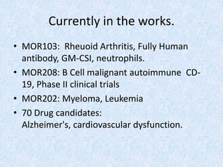 Currently in the works.
• MOR103: Rheuoid Arthritis, Fully Human
antibody, GM-CSI, neutrophils.
• MOR208: B Cell malignant autoimmune CD-
19, Phase II clinical trials
• MOR202: Myeloma, Leukemia
• 70 Drug candidates:
Alzheimer's, cardiovascular dysfunction.
 