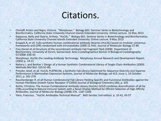 Citations.
• Chiniaff, Kristin and Nigro, Victoria. "Morphosys." Biology 601: Seminar Series in Biotechnology and
Bioinformatics. California State University Channel Islands Extended University. Online Lecture. 16 May 2013
• Kapasova, Nelly and Osario, Arthela. "HuCAL." Biology 601: Seminar Series in Biotechnology and Bioinformatics.
California State University Channel Islands Extended University. Online Lecture. 9 May 2013
• Knappik A, et all. Fully synthetic human combinatorial antibody libraries (HuCAL) based on modular consensus
frameworks and CDRs randomized with trinucleotides (2000 11 Feb). Journal of Molecular Biology 57-86
• Frey Daniel et all Structure of the recombinant antibody Fab fragment f3p4 (2008) Department of
Biochemistry, University of Zürich, Switzerland. Acta Crystallographica Section D Biological Crystallography
07/2008 :636-43
• Morphosys. HuCAL-the Leading Antibody Technology. Morphosys Annual Research and Development Report.
(2002) p. 14-21
• Nahary L. and Benhar I. Design of a Human Synthetic Combinatorial Library of Single-Chain Antibodies (2009)
Methods Mol Biol. 525:61-80,
• Pressler, Josef, et all HuCAL PLATNIUM, a Synthetic Fab Library Optimized for Sequence Diversity and Superior
Performance in Mammalian Expression Systems, Journal of Molecular Biology, vol 413, issue 1, 14 October
2011, p. 261-278
• Rauchenberger R. et all Human Combinatorial Fab Library Yielding Specific and Functional Antibodies against the
Human Fibroblast Growth Factor Receptor 3*(2003) Journal of Biological Chemistry (40), p. 205
• Rothe, Christine. The Human Combinational Antibody Library (HuCAL) GOLD combines diversification of all Six
CDRs according to Natural Immune System with a Novel Display Method for Efficent Selection of High Affinity
Antibodies. Journal of Molecular Biology (2008) 376, 1187-1200
• Ylera, Francisco. "HuCAL Antibodies Technical Manual" AbD Serotec 2nd edition. p. 10-41, 43-57
 