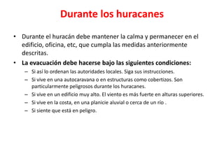 Durante los huracanes
• Durante el huracán debe mantener la calma y permanecer en el
  edificio, oficina, etc, que cumpla las medidas anteriormente
  descritas.
• La evacuación debe hacerse bajo las siguientes condiciones:
   – Si así lo ordenan las autoridades locales. Siga sus instrucciones.
   – Si vive en una autocaravana o en estructuras como cobertizos. Son
     particularmente peligrosos durante los huracanes.
   – Si vive en un edificio muy alto. El viento es más fuerte en alturas superiores.
   – Si vive en la costa, en una planicie aluvial o cerca de un río .
   – Si siente que está en peligro.
 