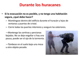 Durante los huracanes
• Si la evacuación no es posible, y no tengo una habitación
  segura, ¿qué debo hacer?
   – Manténgase dentro del edificio durante el huracán y lejos de
     ventanas y puertas de cristal.
   – Cierre todas las puertas interiores y asegure las exteriores.

   ―Mantenga las cortinas y persianas
   bajadas. No se deje engañar si hay una
   pausa, puede ser el ojo de la tormenta.

   —Túmbese en el suelo bajo una mesa
   u otro objeto pesado.
 