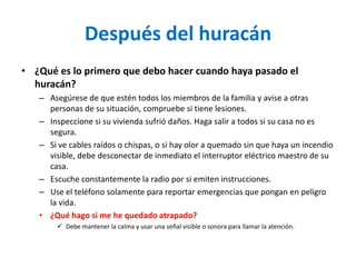 Después del huracán
• ¿Qué es lo primero que debo hacer cuando haya pasado el
  huracán?
   – Asegúrese de que estén todos los miembros de la familia y avise a otras
     personas de su situación, compruebe si tiene lesiones.
   – Inspeccione si su vivienda sufrió daños. Haga salir a todos si su casa no es
     segura.
   – Si ve cables raídos o chispas, o si hay olor a quemado sin que haya un incendio
     visible, debe desconectar de inmediato el interruptor eléctrico maestro de su
     casa.
   – Escuche constantemente la radio por si emiten instrucciones.
   – Use el teléfono solamente para reportar emergencias que pongan en peligro
     la vida.
   • ¿Qué hago si me he quedado atrapado?
        Debe mantener la calma y usar una señal visible o sonora para llamar la atención.
 