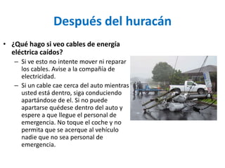 Después del huracán
• ¿Qué hago si veo cables de energía
  eléctrica caídos?
   – Si ve esto no intente mover ni reparar
     los cables. Avise a la compañía de
     electricidad.
   – Si un cable cae cerca del auto mientras
     usted está dentro, siga conduciendo
     apartándose de el. Si no puede
     apartarse quédese dentro del auto y
     espere a que llegue el personal de
     emergencia. No toque el coche y no
     permita que se acerque al vehículo
     nadie que no sea personal de
     emergencia.
 