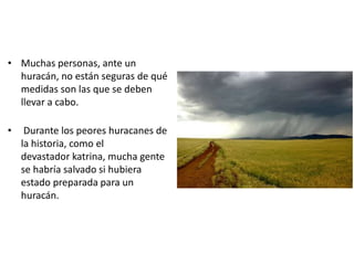 • Muchas personas, ante un
  huracán, no están seguras de qué
  medidas son las que se deben
  llevar a cabo.

•    Durante los peores huracanes de
    la historia, como el
    devastador katrina, mucha gente
    se habría salvado si hubiera
    estado preparada para un
    huracán.
 