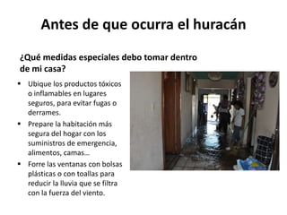 Antes de que ocurra el huracán
¿Qué medidas especiales debo tomar dentro
de mi casa?
 Ubique los productos tóxicos
  o inflamables en lugares
  seguros, para evitar fugas o
  derrames.
 Prepare la habitación más
  segura del hogar con los
  suministros de emergencia,
  alimentos, camas…
 Forre las ventanas con bolsas
  plásticas o con toallas para
  reducir la lluvia que se filtra
  con la fuerza del viento.
 