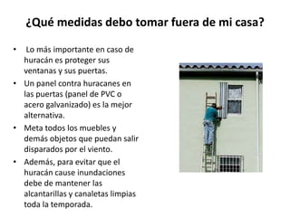 ¿Qué medidas debo tomar fuera de mi casa?

•  Lo más importante en caso de
  huracán es proteger sus
  ventanas y sus puertas.
• Un panel contra huracanes en
  las puertas (panel de PVC o
  acero galvanizado) es la mejor
  alternativa.
• Meta todos los muebles y
  demás objetos que puedan salir
  disparados por el viento.
• Además, para evitar que el
  huracán cause inundaciones
  debe de mantener las
  alcantarillas y canaletas limpias
  toda la temporada.
 