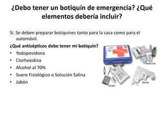 ¿Debo tener un botiquín de emergencia? ¿Qué
         elementos debería incluir?

Sí. Se deben preparar botiquines tanto para la casa como para el
    automóvil.
¿Qué antisépticos debe tener mi botiquín?
• Yodopovidona
• Clorhexidina
• Alcohol al 70%
• Suero Fisiológico o Solución Salina
• Jabón
 