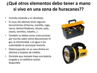 ¿Qué otros elementos debo tener a mano
   si vivo en una zona de huracanes??
• Comida enlatada y un abrelatas.
• Es muy útil además tener algunas
  herramientas (linterna, martillo, soga,
  sierra, destornilladores, alicate, pala,
  clavos, tornillos, taladro…)
• También se deben tener instrucciones
  por escrito sobre cómo desconectar el
  gas, la electricidad, y el agua si las
  autoridades le aconsejan hacerlo.
• Deberá guardar en su casa dinero en
  efectivo y tarjetas de crédito.
• Controle que siempre haya una batería
  cargada y un teléfono celular
  disponible.
 