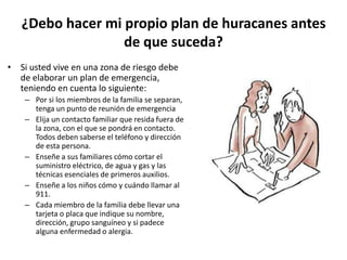 ¿Debo hacer mi propio plan de huracanes antes
                  de que suceda?
• Si usted vive en una zona de riesgo debe
  de elaborar un plan de emergencia,
  teniendo en cuenta lo siguiente:
    – Por si los miembros de la familia se separan,
      tenga un punto de reunión de emergencia
    – Elija un contacto familiar que resida fuera de
      la zona, con el que se pondrá en contacto.
      Todos deben saberse el teléfono y dirección
      de esta persona.
    – Enseñe a sus familiares cómo cortar el
      suministro eléctrico, de agua y gas y las
      técnicas esenciales de primeros auxilios.
    – Enseñe a los niños cómo y cuándo llamar al
      911.
    – Cada miembro de la familia debe llevar una
      tarjeta o placa que indique su nombre,
      dirección, grupo sanguíneo y si padece
      alguna enfermedad o alergia.
 