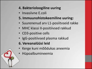 4. Bakterioloogiline uuring 
• Invasiivne E.coli 
5. Immuunohistokeemiline uuring: 
• Suurenenud arv L1-posiitvseid rakke 
• MHC klassi II-positiivsed rakkud 
• CD3-positive cells 
• IgG-positiivsed plasma rakkud 
6. Vereanalüüsi leid 
• Kerge kuni mõõdukas aneemia 
• Hüpoalbumineemia 
 