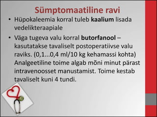 Sümptomaatiline ravi 
• Hüpokaleemia korral tuleb kaalium lisada 
vedelikteraapiale 
• Väga tugeva valu korral butorfanool – 
kasutatakse tavaliselt postoperatiivse valu 
raviks. (0,1...0,4 ml/10 kg kehamassi kohta) 
Analgeetiline toime algab mõni minut pärast 
intravenoosset manustamist. Toime kestab 
tavaliselt kuni 4 tundi. 
 