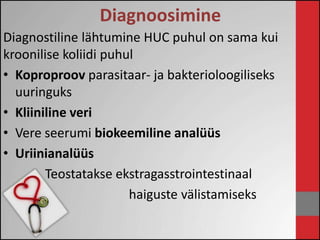Diagnoosimine 
Diagnostiline lähtumine HUC puhul on sama kui 
kroonilise koliidi puhul 
• Koproproov parasitaar- ja bakterioloogiliseks 
uuringuks 
• Kliiniline veri 
• Vere seerumi biokeemiline analüüs 
• Uriinianalüüs 
Teostatakse ekstragasstrointestinaal 
haiguste välistamiseks 
 