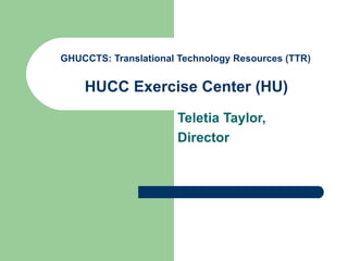 GHUCCTS: Translational Technology Resources (TTR)   HUCC Exercise Center  (HU)   Teletia Taylor, Director 