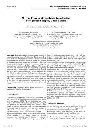 Original Article                                                       Proceedings of IDMME - Virtual Concept 2008
                                                                                  Beijing, China, October 8 – 10, 2008




                           Virtual Ergonomic analyses to optimize
                               refrigerated display units design

                                   Giorgio Colombo 1, Giorgio De Ponti 2, and Caterina Rizzi 3


                     (1) : Dipartimento di Meccanica                         (2) : Innovation Centre - Epta Group
                Via G. La Masa, 24 – 20153 Milano - Italy         V.le Liguria 2/18 20068 - Peschiera Borromeo (MI) - Italy
               Tel. +39 02 23998259/Fax+39 02 23998202                  Tel: +39 02 55308269/Fax +39 02 55303193
                    E-mail: giorgio.colombo@polimi.it                     E-mail: giorgio.DePonti@epta-group.com

                                            (3) : Dipartimento di Ingegneria Industriale
                                        Viale G. Marconi, n. 5 – 24044 Dalmine (BG) - Italy
                                            Tel. +39 035 2052075/Fax+39 035 2052077
                                                  E-mail : caterina.rizzi@unibg.it




  Abstract: This paper presents a methodological approach to        (http://www.plm.automation.siemens.com) and Safework
  evaluate ergonomic issues of refrigerated display units. It is    (http://www.safework.com/); they can be used to define
  based on the use and integration of virtual human models with     complex scenes with virtual manikins and objects and
  virtual prototyping techniques in order to support and optimize   simulate many tasks.
  the product development process. The methodology have been        Applications in ergonomics were immediately subsequent, as
  experimented simulating the behavior of two users’ categories     demonstrated by research activities described in [KG], [CP],
  (customers and operators), which have different roles, needs,     [FL], [BL], [BH] [CG] and [SO] and refer to various areas,
  and ways of interaction with the machinery. Regarding             but especially to automotive and aerospace.
  customers, aspects related to reach capability and visibility     In this paper, we focused the attention on virtual human
  have been analyzed and quantified. For the operators, two         modeling as a tool to integrate virtual prototyping and to
  typical tasks have been analyzed (loading a unit and serving a    carry out ergonomic analysis during the first phases of
  customer) evaluating postures and movements respect to            product development process. Thus, main goal has been to
  requirements established by international standards to reduce     verify the potentiality and usefulness of ergonomics analysis
  health risks. Ergonomic simulations have been carried out         using virtual human to predict and study the behavior of
  varying unit type and configuration (number and types of          users’ categories which have different roles, needs, and ways
  shelves, etc.), manikins’ size and packed food (sizes and         of interaction with the product. Industrial sector considered
  weight).                                                          refers to refrigerated display units for supermarket and in
                                                                    collaboration with a producer we develop a methodology to
  Key words: Ergonomics, Virtual Human, Refrigerated                carry out ergonomic analyses in a virtual environment to
  display units, Visibility, Reach capability.                      support and optimize the design process.
                                                                    In the following, we first describe the context of interest, the
                                                                    methodological approach and finally the ergonomics
  1- Introduction                                                   simulations and their evaluation. To model virtual humans
                                                                    and realize simulations we adopted the commercial software
  Virtual engineering approach, and in general virtualization, has package Jack [BP].
  been revealed to be one of the main trends of research during
  these last decades [FH]. Various techniques and tools,
  especially for simulation tasks, have been developed to support 2- Products and users
  both products and processes during their life-cycle, from
  concept to disposal. In this context, the use of realistic models As said the main goal has been to experiment the use of
  for human body is attracting more and more interest in virtual human and define a strategy/methodology to carry out
  different domains since the applications can be various and ergonomic analyses for refrigerated display units.
  important within the product development process [SO].            Refrigerated display units considered in this work are
  Digital human modeling started in the 1960s and at present, produced by the involved company in different types:
  several frameworks with human models of different
  complexity are available, such as Ramsis (www.human-                   Traditional cabinets with horizontal refrigerated display
  solution.com) ManniquinPRO (www.nexgenergo.com), Jack                  units in two different versions: serve-over and self-



Paper Number                                                     -1-                           Copyright of IDMME - Virtual Concept
 