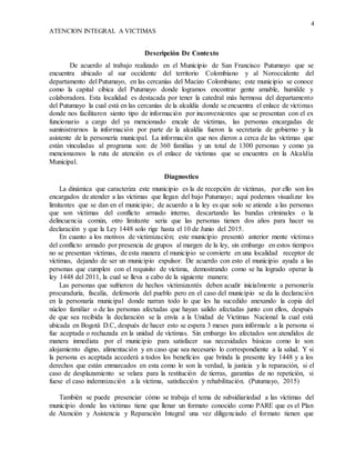 4
ATENCION INTEGRAL A VICTIMAS
Descripción De Contexto
De acuerdo al trabajo realizado en el Municipio de San Francisco Putumayo que se
encuentra ubicado al sur occidente del territorio Colombiano y al Noroccidente del
departamento del Putumayo, en las cercanías del Macizo Colombiano; este municipio se conoce
como la capital cibica del Putumayo donde logramos encontrar gente amable, humilde y
colaboradora. Esta localidad es destacada por tener la catedral más hermosa del departamento
del Putumayo la cual está en las cercanías de la alcaldía donde se encuentra el enlace de victimas
donde nos facilitaron siento tipo de información por inconvenientes que se presentan con el ex
funcionario a cargo del ya mencionado encale de víctimas, las personas encargadas de
suministrarnos la información por parte de la alcaldía fueron la secretaria de gobierno y la
asistente de la personería municipal. La información que nos dieron a cerca de las víctimas que
están vinculadas al programa son: de 360 familias y un total de 1300 personas y como ya
mencionamos la ruta de atención es el enlace de victimas que se encuentra en la Alcaldía
Municipal.
Diagnostico
La dinámica que caracteriza este municipio es la de recepción de víctimas, por ello son los
encargados de atender a las víctimas que llegan del bajo Putumayo; aquí podemos visualizar los
limitantes que se dan en el municipio; de acuerdo a la ley es que solo se atiende a las personas
que son víctimas del conflicto armado interno, descartando las bandas criminales o la
delincuencia común, otro limitante seria que las personas tienen dos años para hacer su
declaración y que la Ley 1448 solo rige hasta el 10 de Junio del 2015.
En cuanto a los motivos de victimización; este municipio presentó anterior mente víctimas
del conflicto armado por presencia de grupos al margen de la ley, sin embargo en estos tiempos
no se presentan víctimas, de esta manera el municipio se convierte en una localidad receptor de
víctimas, dejando de ser un municipio expulsor. De acuerdo con esto el municipio ayuda a las
personas que cumplen con el requisito de víctima, demostrando como se ha logrado operar la
ley 1448 del 2011, la cual se lleva a cabo de la siguiente manera:
Las personas que sufrieron de hechos victimizantés deben acudir inicialmente a personería
procuraduría, fiscalía, defensoría del pueblo pero en el caso del municipio se da la declaración
en la personaría municipal donde narran todo lo que les ha sucedido anexando la copia del
núcleo familiar o de las personas afectadas que hayan salido afectadas junto con ellos, después
de que sea recibida la declaración se la envía a la Unidad de Victimas Nacional la cual está
ubicada en Bogotá D.C, después de hacer esto se espera 3 meses para infórmale a la persona si
fue aceptada o rechazada en la unidad de víctimas. Sin embargo los afectados son atendidos de
manera inmediata por el municipio para satisfacer sus necesidades básicas como lo son
alojamiento digno, alimentación y en caso que sea necesario lo correspondiente a la salud. Y si
la persona es aceptada accederá a todos los beneficios que brinda la presente ley 1448 y a los
derechos que están enmarcados en esta como lo son la verdad, la justicia y la reparación, si el
caso de desplazamiento se velara para la restitución de tierras, garantías de no repetición, si
fuese el caso indemnización a la víctima, satisfacción y rehabilitación. (Putumayo, 2015)
También se puede presenciar cómo se trabaja el tema de subsidiariedad a las víctimas del
municipio donde las victimas tiene que llenar un formato conocido como PARE que es el Plan
de Atención y Asistencia y Reparación Integral una vez diligenciado el formato tienen que
 