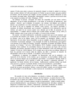 5
ATENCION INTEGRAL A VICTIMAS
esperar 10 años para entrar a proceso de reparación integral en donde la unidad de victimas
tienes un plazo máximo de 5 años para reparar a la Victima ya que son existen una gran cantidad
de víctimas, pero las personas que cumplen con unos requisitos de enfoque diferencial ya sean
las victimas que tengas niños, discapacidad, enfermedades crónicas y personas de la tercera edad
se las reparar en un plazo de 5 años. (Putumayo, 2015)
Sin embargo la persona encargada del enlace fue despedida, por este motivo tuvimos
dificultades ya que no había documentación y esto limito la recolección de información, aquí
pudimos observar que la dinámica de atención a las victimas está fallando por conflictos
internos que actualmente no se han solucionado; además no se encontró a los representantes de
las mesas en las que se organizan las víctimas como voceros, por motivos personales y
cuestiones de trabajo; demostrando que la atención o distribución de la información para las
víctimas por parte de sus voceros puede verse afectada por la falta de presencia de sus
representantes. Y también afecto la relación que se debía realizar del enlace y la ley 1448 y el
debido contraste entre lo que se dice en el enlace y el vocero de las víctimas.
De acuerdo con toda la información recolectada se puede decir que en este municipio que
si se presenta una atención a las victimas ya que este Municipio se caracteriza por ser receptor
de víctimas; pero en los últimos meses esto ha quedado a la intemperie debido a que los
funcionarios de este enlace fueron despedidos ya que no cumplían una labor adecuada pero por
el momento la personaría municipal es la encargada de recibir las declaraciones para registrar
a las personas en la Unidad de Victimas Nacional; respetando la Garantía del Debido Proceso
presente en el Artículo 7 de la ley 1448 (Calderon, 2015). También se puede destacar que la
personería busca satisfacer las necesidades básicas de las personas que hayan sido víctimas
brindando una atención adecuada a partir de la Ayuda Humanitaria como está enmarcado en el
Artículo 47 de la ley 1448 (Calderon, 2015), al igual que se da un trato con enfoque diferencial
hacia las personas de la tercera edad, las mujeres, los niños y personas en situación de
discapacidad como lo dice el Artículo 13 (Calderon, 2015) de esta ley.
Actualmente el municipio ha estipulado los lineamientos que son la restitución y la
reparación de los derechos de las víctimas que se encuentran en esta localidad, debido a que
este es un proceso integral que se ha planteado para brindar a la población afectada, donde se
empieza principalmente por el derecho a recibir una atención y reparación adecuada e
igualmente los demás derechos del ser humano. Analíticamente podemos deducir que desde
estos procesos y espacios se pretende afrontar el tema de reconciliación y postconflicto.
En la actualidad se caracteriza por ser un municipio receptor de víctimas, aunque en el
pasado fue un sector que producía víctimas a causa del conflicto armado, por eso podemos notar
que esta localidad si se está llevando a cabo el proceso de reconciliación y posconflicto.
Introducción
De acuerdo a lo visto en las dinámicas con relación a víctimas del conflicto armado
interno que se dan en las oficinas del municipio de San Francisco, se puede observar la falta
de atención que se genera por conflictos en el enlace de víctimas, que afecta la atención a los
usuarios; por lo tanto se requiere plantear un plan de mejoramiento , donde se pueda realizar
procesos interdisciplinarios que promuevan el buen funcionamiento del enlace, mediante la
integración de instituciones, victimas y funcionarios capacitados; facilitando los distintos
procesos que se tienen que llevar a cabo, por medio de una atención adecuada.
 