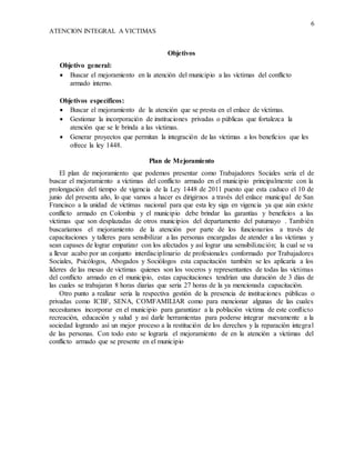 6
ATENCION INTEGRAL A VICTIMAS
Objetivos
Objetivo general:
 Buscar el mejoramiento en la atención del municipio a las víctimas del conflicto
armado interno.
Objetivos específicos:
 Buscar el mejoramiento de la atención que se presta en el enlace de víctimas.
 Gestionar la incorporación de instituciones privadas o públicas que fortalezca la
atención que se le brinda a las víctimas.
 Generar proyectos que permitan la integración de las víctimas a los beneficios que les
ofrece la ley 1448.
Plan de Mejoramiento
El plan de mejoramiento que podemos presentar como Trabajadores Sociales sería el de
buscar el mejoramiento a víctimas del conflicto armado en el municipio principalmente con la
prolongación del tiempo de vigencia de la Ley 1448 de 2011 puesto que esta caduco el 10 de
junio del presenta año, lo que vamos a hacer es dirigirnos a través del enlace municipal de San
Francisco a la unidad de victimas nacional para que esta ley siga en vigencia ya que aún existe
conflicto armado en Colombia y el municipio debe brindar las garantías y beneficios a las
víctimas que son desplazadas de otros municipios del departamento del putumayo . También
buscaríamos el mejoramiento de la atención por parte de los funcionarios a través de
capacitaciones y talleres para sensibilizar a las personas encargadas de atender a las víctimas y
sean capases de lograr empatizar con los afectados y así lograr una sensibilización; la cual se va
a llevar acabo por un conjunto interdisciplinario de profesionales conformado por Trabajadores
Sociales, Psicólogos, Abogados y Sociólogos esta capacitación también se les aplicaría a los
líderes de las mesas de victimas quienes son los voceros y representantes de todas las víctimas
del conflicto armado en el municipio, estas capacitaciones tendrían una duración de 3 días de
las cuales se trabajaran 8 horas diarias que seria 27 horas de la ya mencionada capacitación.
Otro punto a realizar seria la respectiva gestión de la presencia de instituciones públicas o
privadas como ICBF, SENA, COMFAMILIAR como para mencionar algunas de las cuales
necesitamos incorporar en el municipio para garantizar a la población víctima de este conflicto
recreación, educación y salud y así darle herramientas para poderse integrar nuevamente a la
sociedad logrando así un mejor proceso a la restitución de los derechos y la reparación integral
de las personas. Con todo esto se lograría el mejoramiento de en la atención a víctimas del
conflicto armado que se presente en el municipio
 