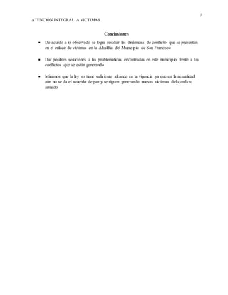7
ATENCION INTEGRAL A VICTIMAS
Conclusiones
 De acurdo a lo observado se logra resaltar las dinámicas de conflicto que se presentan
en el enlace de víctimas en la Alcaldía del Municipio de San Francisco
 Dar posibles soluciones a las problemáticas encontradas en este municipio frente a los
conflictos que se están generando
 Miramos que la ley no tiene suficiente alcance en la vigencia ya que en la actualidad
aún no se da el acuerdo de paz y se siguen generando nuevas víctimas del conflicto
armado
 