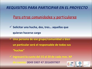  Solicitar una hucha, dos, tres… aquellas que
quieran hacerse cargo
 Una persona de ese grupo/comunidad o bien
un particular será el responsable de todas sus
“huchas”
 Ingresará la cuota del 15 al 20 de cada mes. Nº
de cuenta: 0049 5907 47 2016097907
REQUISITOS PARA PARTICIPAR EN EL PROYECTO
Para otras comunidades y particulares
 