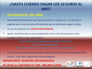 ¿HASTA CUÁNDO PAGAR LOS 10 EUROS AL
MES?
 UN PERIODO DE TRES AÑOS.
 Dependiendo de las huchas que logremos poner en marcha nos va a permitir ir
pagando mes a mes las cuotas del préstamo que se pedirá para pagar las obras
 Por eso es importante la APORTACIÓN MENSUAL
 Aparte del dinero que se vaya consiguiendo con la venta de camisetas, cenas
benéficas, fiestas y otras aportaciones…
Así por ejemplo si conseguimos llenar 100 grupos al mes,
en tres años conseguiremos:
100 x 60€ = 6.000 € al mes. 6.000 € x 36 meses= 216.000 euros.
 Si por otras vías vamos consiguiendo el resto del dinero, finalizaría el proyecto de las
huchas , si aun falta, seguiríamos hasta conseguirlo
IMPORTANTE: NUESTRA ARCHIDIOCESIS
DE SEVILLA CONTRIBUYE CON 200.000 EUROS
 