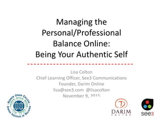 Managing the
Personal/Professional
Balance Online:
Being Your Authentic Self
Lisa Colton
Chief Learning Officer, See3 Communications
Founder, Darim Online
lisa@see3.com @lisacolton
November 9, 2015
 