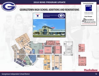 2010 BOND PROGRAM UPDATE                                                                                                   Construction Manager




                          GEORGETOWN HIGH SCHOOL ADDITIONS AND RENOVATIONS
                                                                                                                                                                                                       BAIRD WILLIAMS
                                                                             Huckabee                                                                                                                  CONSTRUCTION
                                                                                                               GEORGETOWN HIGH SCHOOL
                                                                                   BAIRD WILLIAMS
                                                                                   CONSTRUCTION
                                                                                                               3D Rendering                                                                            Project Manager




                                                                                                                                                 Front Entry
                                                       Boards.indd 4                                                                                       7/26/11 8:55 AM




                              CTE Wing




                                                                       Cafeteria
                                                                                                                                                                                          Athletics
                                                                                                                                                                             Auditorium
                                            Academic                                                                   Athletics     Athletics
                                                                                                    Computer
                                                                                                      Labs
                              Science
                               Labs




                                          Library
                                                                                                                                                                                           Athletics
                      Special Education                                                                                            Academic



                                                                                                                Fine
                                                                                                                Arts

                                                                                                                                                                                                       Huckabee
Georgetown Independent School District                                                                                                                                                                                   10
 