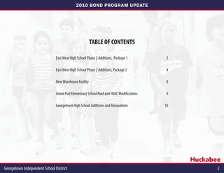 2010 BOND PROGRAM UPDATE




                                                        TABLE OF CONTENTS

                               East View High School Phase 2 Additions, Package 1          3

                               East View High School Phase 2 Additions, Package 2          4

                               New Warehouse Facility                                      8

                               Annie Purl Elementary School Roof and HVAC Modifications    9

                               Georgetown High School Additions and Renovations           10




                                                                                               Huckabee
Georgetown Independent School District                                                                2
 