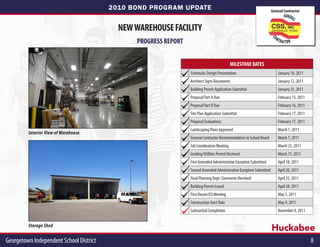 2010 BOND PROGRAM UPDATE                                                    General Contractor



                                           NEW WAREHOUSE FACILITY
                                               PROGRESS REPORT


                                                                                            MILESTONE DATES
                                                                 Schematic Design Presentation                           January 10, 2011
                                                                 Architect Signs Documents                               January 12, 2011
                                                                 Building Permit Application Submittal                   January 25, 2011
                                                                 Proposal Part A Due                                     February 15, 2011
                                                                 Proposal Part B Due                                     February 16, 2011
                                                                 Site Plan Application Submittal                         February 17, 2011
                                                                 Proposal Evaluations                                    February 17, 2011
                                                                 Landscaping Plans Approved                              March 1, 2011
         Interior View of Warehouse
                                                                 General Contractor Recommendation to School Board       March 7, 2011
                                                                 Job Coordination Meeting                                March 25, 2011
                                                                 Grading/Utilities Permit Received                       March 31, 2011
                                                                 First Amended Administrative Exception Submitted        April 18, 2011
                                                                 Second Amended Administrative Exception Submitted       April 20, 2011
                                                                 Final Planning Dept. Comments Received                  April 25, 2011
                                                                 Building Permit Issued                                  April 28, 2011
                                                                 First Owner/CO Meeting                                  May 5, 2011
                                                                 Construction Start Date                                 May 9, 2011
                                                                 Substantial Completion                                  November 9, 2011


         Storage Shed
                                                                                                                     Huckabee
Georgetown Independent School District                                                                                                       8
 