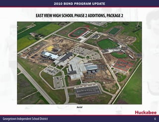 2010 BOND PROGRAM UPDATE


                            EAST VIEW HIGH SCHOOL PHASE 2 ADDITIONS, PACKAGE 2




                                          CATE
                                                                                    Baseball/Softball
                                                                                        Complex

                              Academic
                              Addition                                                    New Tennis
                                                                         Athletic           Courts
                                                                         Addition

                                                             Fine Arts
                                                             Addition



                                                        New Parking




                                                    Aerial

                                                                                                        Huckabee
Georgetown Independent School District	                                                                        6
 