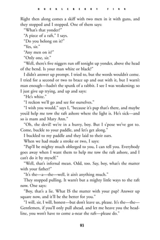 Right then along comes a skiff with two men in it with guns, and
they stopped and I stopped. One of them says:
“What’s that yonder?”
“A piece of a raft,” I says.
“Do you belong on it?”
“Yes, sir.”
“Any men on it?”
“Only one, sir.”
“Well, there’s ﬁve niggers run off tonight up yonder, above the head
of the bend. Is your man white or black?”
I didn’t answer up prompt. I tried to, but the words wouldn’t come.
I tried for a second or two to brace up and out with it, but I warn’t
man enough—hadn’t the spunk of a rabbit. I see I was weakening; so
I just give up trying, and up and says:
“He’s white.”
“I reckon we’ll go and see for ourselves.”
“I wish you would,” says I, “because it’s pap that’s there, and maybe
you’d help me tow the raft ashore where the light is. He’s sick—and
so is mam and Mary Ann.”
“Oh, the devil! we’re in a hurry, boy. But I s’pose we’ve got to.
Come, buckle to your paddle, and let’s get along.”
I buckled to my paddle and they laid to their oars.
When we had made a stroke or two, I says:
“Pap’ll be mighty much obleeged to you, I can tell you. Everybody
goes away when I want them to help me tow the raft ashore, and I
can’t do it by myself.”
“Well, that’s infernal mean. Odd, too. Say, boy, what’s the matter
with your father?”
“It’s the—a—the—well, it ain’t anything much.”
They stopped pulling. It warn’t but a mighty little ways to the raft
now. One says:
“Boy, that’s a lie. What IS the matter with your pap? Answer up
square now, and it’ll be the better for you.”
“I will, sir, I will, honest—but don’t leave us, please. It’s the—the—
Gentlemen, if you’ll only pull ahead, and let me heave you the head-
line, you won’t have to come a-near the raft—please do.”
H U C K L E B E R R Y F I N N
93
 