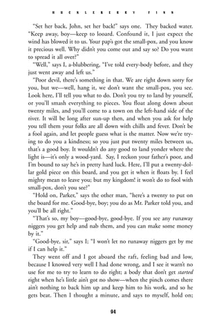 “Set her back, John, set her back!” says one. They backed water.
“Keep away, boy—keep to looard. Confound it, I just expect the
wind has blowed it to us. Your pap’s got the small-pox, and you know
it precious well. Why didn’t you come out and say so? Do you want
to spread it all over?”
“Well,” says I, a-blubbering, “I’ve told every-body before, and they
just went away and left us.”
“Poor devil, there’s something in that. We are right down sorry for
you, but we—well, hang it, we don’t want the small-pox, you see.
Look here, I’ll tell you what to do. Don’t you try to land by yourself,
or you’ll smash everything to pieces. You float along down about
twenty miles, and you’ll come to a town on the left-hand side of the
river. It will be long after sun-up then, and when you ask for help
you tell them your folks are all down with chills and fever. Don’t be
a fool again, and let people guess what is the matter. Now we’re try-
ing to do you a kindness; so you just put twenty miles between us,
that’s a good boy. It wouldn’t do any good to land yonder where the
light is—it’s only a wood-yard. Say, I reckon your father’s poor, and
I’m bound to say he’s in pretty hard luck. Here, I’ll put a twenty-dol-
lar gold piece on this board, and you get it when it ﬂoats by. I feel
mighty mean to leave you; but my kingdom! it won’t do to fool with
small-pox, don’t you see?”
“Hold on, Parker,” says the other man, “here’s a twenty to put on
the board for me. Good-bye, boy; you do as Mr. Parker told you, and
you’ll be all right.”
“That’s so, my boy—good-bye, good-bye. If you see any runaway
niggers you get help and nab them, and you can make some money
by it.”
“Good-bye, sir,” says I; “I won’t let no runaway niggers get by me
if I can help it.”
They went off and I got aboard the raft, feeling bad and low,
because I knowed very well I had done wrong, and I see it warn’t no
use for me to try to learn to do right; a body that don’t get started
right when he’s little ain’t got no show—when the pinch comes there
ain’t nothing to back him up and keep him to his work, and so he
gets beat. Then I thought a minute, and says to myself, hold on;
H U C K L E B E R R Y F I N N
94
 
