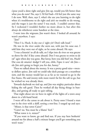 s’pose you’d a done right and give Jim up, would you felt better than
what you do now? No, says I, I’d feel bad—I’d feel just the same way
I do now. Well, then, says I, what’s the use you learning to do right
when it’s troublesome to do right and ain’t no trouble to do wrong,
and the wages is just the same? I was stuck. I couldn’t answer that.
So I reckoned I wouldn’t bother no more about it, but after this
always do whichever come handiest at the time.
I went into the wigwam; Jim warn’t there. I looked all around; he
warn’t anywhere. I says:
“Jim!”
“Here I is, Huck. Is dey out o’ sight yit? Don’t talk loud.”
He was in the river under the stern oar, with just his nose out. I
told him they were out of sight, so he come aboard. He says:
“I was a-listenin’ to all de talk, en I slips into de river en was gwyne
to shove for sho’ if dey come aboard. Den I was gwyne to swim to de
raf’ agin when dey was gone. But lawsy, how you did fool ‘em, Huck!
Dat wuz de smartes’ dodge! I tell you, chile, I’spec it save’ ole Jim—
ole Jim ain’t going to forgit you for dat, honey.”
Then we talked about the money. It was a pretty good raise—twen-
ty dollars apiece. Jim said we could take deck passage on a steamboat
now, and the money would last us as far as we wanted to go in the
free States. He said twenty mile more warn’t far for the raft to go, but
he wished we was already there.
Towards daybreak we tied up, and Jim was mighty particular about
hiding the raft good. Then he worked all day ﬁxing things in bun-
dles, and getting all ready to quit rafting.
That night about ten we hove in sight of the lights of a town away
down in a left-hand bend.
I went off in the canoe to ask about it. Pretty soon I found a man
out in the river with a skiff, setting a trot-line. I ranged up and says:
“Mister, is that town Cairo?”
“Cairo? no. You must be a blame’ fool.”
“What town is it, mister?”
“If you want to know, go and ﬁnd out. If you stay here botherin’
around me for about a half a minute longer you’ll get something you
won’t want.”
H U C K L E B E R R Y F I N N
95
 