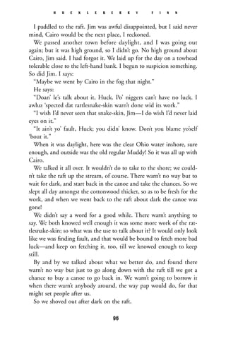 I paddled to the raft. Jim was awful disappointed, but I said never
mind, Cairo would be the next place, I reckoned.
We passed another town before daylight, and I was going out
again; but it was high ground, so I didn’t go. No high ground about
Cairo, Jim said. I had forgot it. We laid up for the day on a towhead
tolerable close to the left-hand bank. I begun to suspicion something.
So did Jim. I says:
“Maybe we went by Cairo in the fog that night.”
He says:
“Doan’ le’s talk about it, Huck. Po’ niggers can’t have no luck. I
awluz ‘spected dat rattlesnake-skin warn’t done wid its work.”
“I wish I’d never seen that snake-skin, Jim—I do wish I’d never laid
eyes on it.”
“It ain’t yo’ fault, Huck; you didn’ know. Don’t you blame yo’self
‘bout it.”
When it was daylight, here was the clear Ohio water inshore, sure
enough, and outside was the old regular Muddy! So it was all up with
Cairo.
We talked it all over. It wouldn’t do to take to the shore; we could-
n’t take the raft up the stream, of course. There warn’t no way but to
wait for dark, and start back in the canoe and take the chances. So we
slept all day amongst the cottonwood thicket, so as to be fresh for the
work, and when we went back to the raft about dark the canoe was
gone!
We didn’t say a word for a good while. There warn’t anything to
say. We both knowed well enough it was some more work of the rat-
tlesnake-skin; so what was the use to talk about it? It would only look
like we was ﬁnding fault, and that would be bound to fetch more bad
luck—and keep on fetching it, too, till we knowed enough to keep
still.
By and by we talked about what we better do, and found there
warn’t no way but just to go along down with the raft till we got a
chance to buy a canoe to go back in. We warn’t going to borrow it
when there warn’t anybody around, the way pap would do, for that
might set people after us.
So we shoved out after dark on the raft.
H U C K L E B E R R Y F I N N
96
 