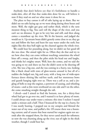 Anybody that don’t believe yet that it’s foolishness to handle a
snake-skin, after all that that snake-skin done for us, will believe it
now if they read on and see what more it done for us.
The place to buy canoes is off of rafts laying up at shore. But we
didn’t see no rafts laying up; so we went along during three hours and
more. Well, the night got gray and ruther thick, which is the next
meanest thing to fog. You can’t tell the shape of the river, and you
can’t see no distance. It got to be very late and still, and then along
comes a steamboat up the river. We lit the lantern, and judged she
would see it. Up-stream boats didn’t generly come close to us; they go
out and follow the bars and hunt for easy water under the reefs; but
nights like this they bull right up the channel against the whole river.
We could hear her pounding along, but we didn’t see her good till
she was close. She aimed right for us. Often they do that and try to
see how close they can come without touching; sometimes the wheel
bites off a sweep, and then the pilot sticks his head out and laughs,
and thinks he’s mighty smart. Well, here she comes, and we said she
was going to try and shave us; but she didn’t seem to be sheering off
a bit. She was a big one, and she was coming in a hurry, too, looking
like a black cloud with rows of glow-worms around it; but all of a
sudden she bulged out, big and scary, with a long row of wide-open
furnace doors shining like red-hot teeth, and her monstrous bows
and guards hanging right over us. There was a yell at us, and a jin-
gling of bells to stop the engines, a powwow of cussing, and whistling
of steam—and as Jim went overboard on one side and I on the other,
she come smashing straight through the raft.
I dived—and I aimed to find the bottom, too, for a thirty-foot
wheel had got to go over me, and I wanted it to have plenty of room.
I could always stay under water a minute; this time I reckon I stayed
under a minute and a half. Then I bounced for the top in a hurry, for
I was nearly busting. I popped out to my armpits and blowed the
water out of my nose, and puffed a bit. Of course there was a boom-
ing current; and of course that boat started her engines again ten sec-
onds after she stopped them, for they never cared much for raftsmen;
so now she was churning along up the river, out of sight in the thick
weather, though I could hear her.
H U C K L E B E R R Y F I N N
97
 